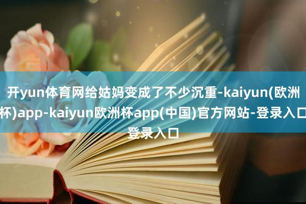 开yun体育网给姑妈变成了不少沉重-kaiyun(欧洲杯)app-kaiyun欧洲杯app(中国)官方网站-登录入口