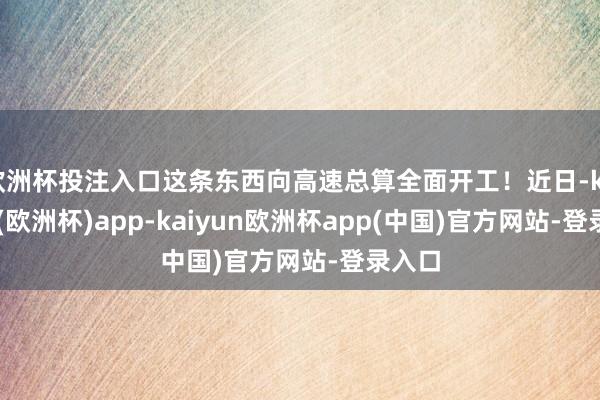 欧洲杯投注入口这条东西向高速总算全面开工！近日-kaiyun(欧洲杯)app-kaiyun欧洲杯app(中国)官方网站-登录入口