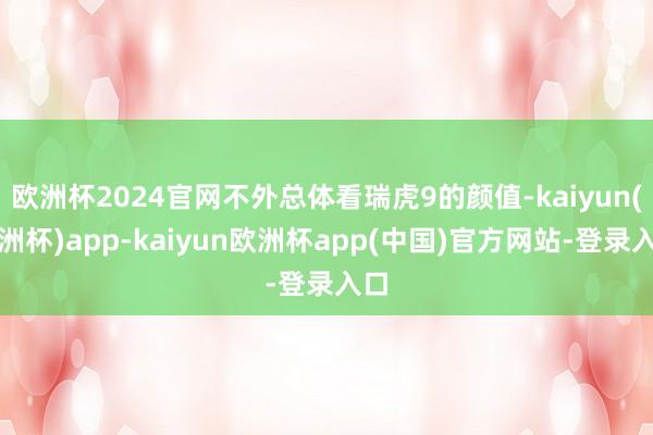欧洲杯2024官网不外总体看瑞虎9的颜值-kaiyun(欧洲杯)app-kaiyun欧洲杯app(中国)官方网站-登录入口
