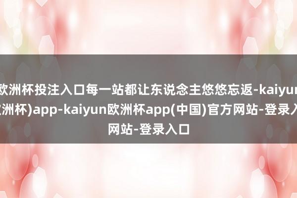 欧洲杯投注入口每一站都让东说念主悠悠忘返-kaiyun(欧洲杯)app-kaiyun欧洲杯app(中国)官方网站-登录入口