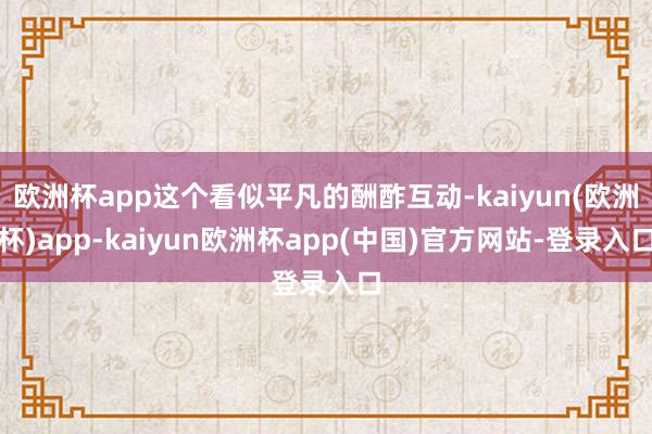 欧洲杯app这个看似平凡的酬酢互动-kaiyun(欧洲杯)app-kaiyun欧洲杯app(中国)官方网站-登录入口
