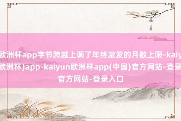 欧洲杯app字节跨越上调了年终激发的月数上限-kaiyun(欧洲杯)app-kaiyun欧洲杯app(中国)官方网站-登录入口