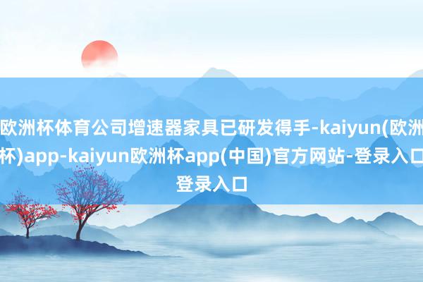 欧洲杯体育公司增速器家具已研发得手-kaiyun(欧洲杯)app-kaiyun欧洲杯app(中国)官方网站-登录入口