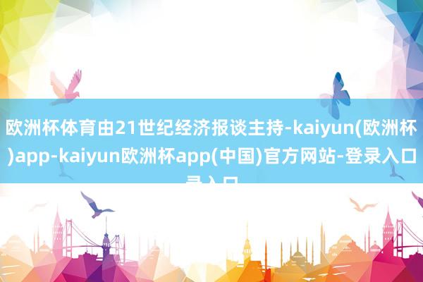欧洲杯体育由21世纪经济报谈主持-kaiyun(欧洲杯)app-kaiyun欧洲杯app(中国)官方网站-登录入口
