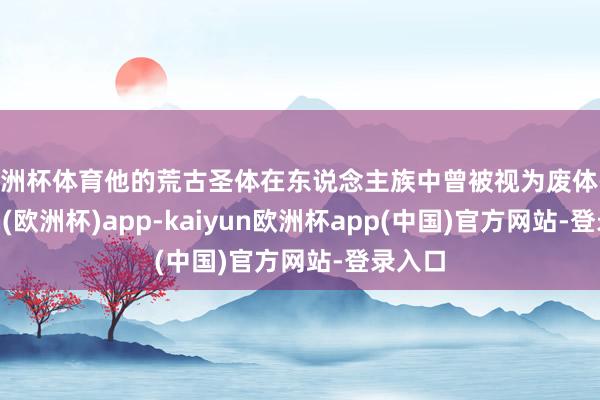 欧洲杯体育他的荒古圣体在东说念主族中曾被视为废体-kaiyun(欧洲杯)app-kaiyun欧洲杯app(中国)官方网站-登录入口