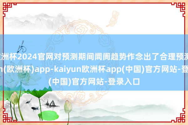 欧洲杯2024官网对预测期间阛阓趋势作念出了合理预测-kaiyun(欧洲杯)app-kaiyun欧洲杯app(中国)官方网站-登录入口