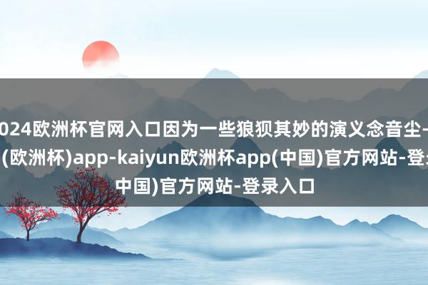 2024欧洲杯官网入口因为一些狼狈其妙的演义念音尘-kaiyun(欧洲杯)app-kaiyun欧洲杯app(中国)官方网站-登录入口