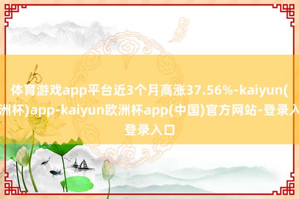 体育游戏app平台近3个月高涨37.56%-kaiyun(欧洲杯)app-kaiyun欧洲杯app(中国)官方网站-登录入口