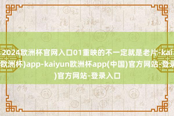 2024欧洲杯官网入口01重映的不一定就是老片-kaiyun(欧洲杯)app-kaiyun欧洲杯app(中国)官方网站-登录入口