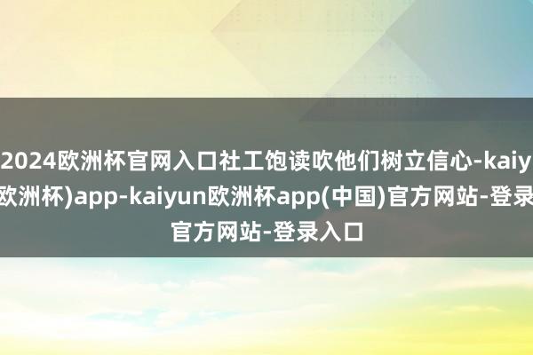 2024欧洲杯官网入口社工饱读吹他们树立信心-kaiyun(欧洲杯)app-kaiyun欧洲杯app(中国)官方网站-登录入口