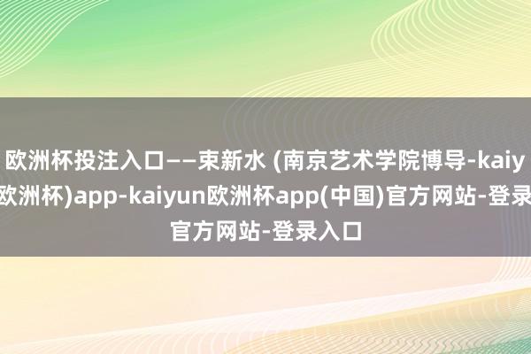 欧洲杯投注入口——束新水 (南京艺术学院博导-kaiyun(欧洲杯)app-kaiyun欧洲杯app(中国)官方网站-登录入口