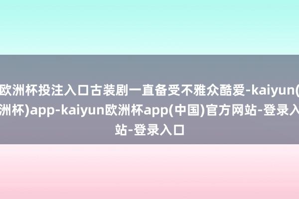 欧洲杯投注入口古装剧一直备受不雅众酷爱-kaiyun(欧洲杯)app-kaiyun欧洲杯app(中国)官方网站-登录入口