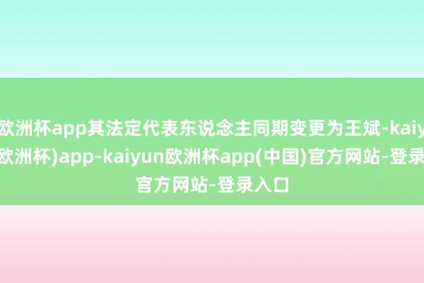 欧洲杯app其法定代表东说念主同期变更为王斌-kaiyun(欧洲杯)app-kaiyun欧洲杯app(中国)官方网站-登录入口