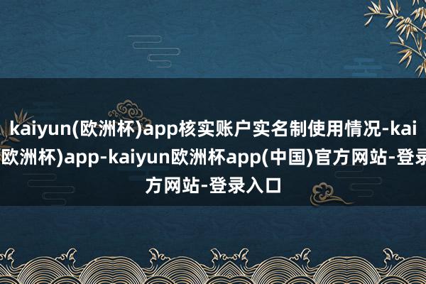kaiyun(欧洲杯)app核实账户实名制使用情况-kaiyun(欧洲杯)app-kaiyun欧洲杯app(中国)官方网站-登录入口