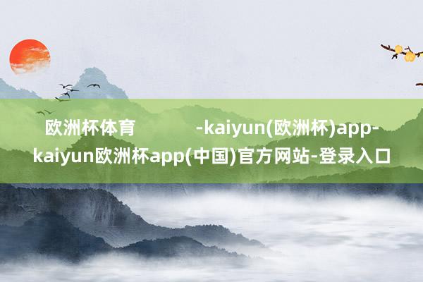 欧洲杯体育 -kaiyun(欧洲杯)app-kaiyun欧洲杯app(中国)官方网站-登录入口
