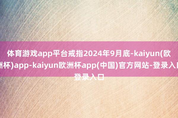 体育游戏app平台戒指2024年9月底-kaiyun(欧洲杯)app-kaiyun欧洲杯app(中国)官方网站-登录入口