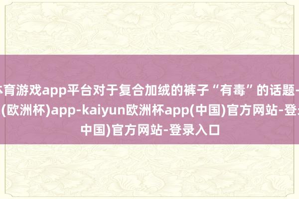 体育游戏app平台对于复合加绒的裤子“有毒”的话题-kaiyun(欧洲杯)app-kaiyun欧洲杯app(中国)官方网站-登录入口