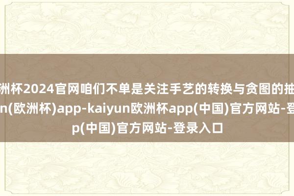 欧洲杯2024官网咱们不单是关注手艺的转换与贪图的抽象-kaiyun(欧洲杯)app-kaiyun欧洲杯app(中国)官方网站-登录入口