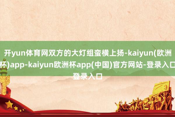 开yun体育网双方的大灯组蛮横上扬-kaiyun(欧洲杯)app-kaiyun欧洲杯app(中国)官方网站-登录入口