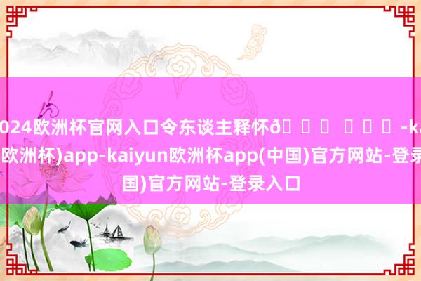 2024欧洲杯官网入口令东谈主释怀🙏 ​​​-kaiyun(欧洲杯)app-kaiyun欧洲杯app(中国)官方网站-登录入口