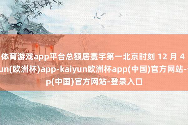 体育游戏app平台总额居寰宇第一北京时刻 12 月 4 日-kaiyun(欧洲杯)app-kaiyun欧洲杯app(中国)官方网站-登录入口