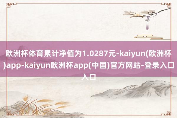 欧洲杯体育累计净值为1.0287元-kaiyun(欧洲杯)app-kaiyun欧洲杯app(中国)官方网站-登录入口