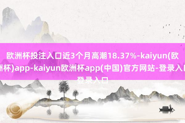 欧洲杯投注入口近3个月高潮18.37%-kaiyun(欧洲杯)app-kaiyun欧洲杯app(中国)官方网站-登录入口