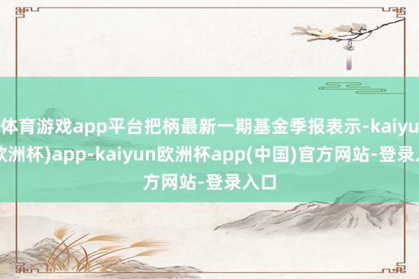 体育游戏app平台把柄最新一期基金季报表示-kaiyun(欧洲杯)app-kaiyun欧洲杯app(中国)官方网站-登录入口