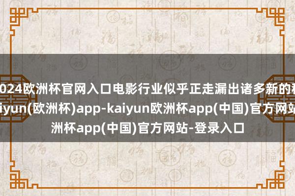 2024欧洲杯官网入口电影行业似乎正走漏出诸多新的积极信号-kaiyun(欧洲杯)app-kaiyun欧洲杯app(中国)官方网站-登录入口