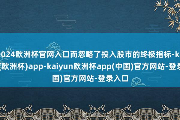 2024欧洲杯官网入口而忽略了投入股市的终极指标-kaiyun(欧洲杯)app-kaiyun欧洲杯app(中国)官方网站-登录入口