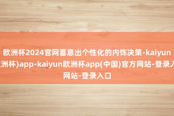 欧洲杯2024官网蓄意出个性化的内饰决策-kaiyun(欧洲杯)app-kaiyun欧洲杯app(中国)官方网站-登录入口