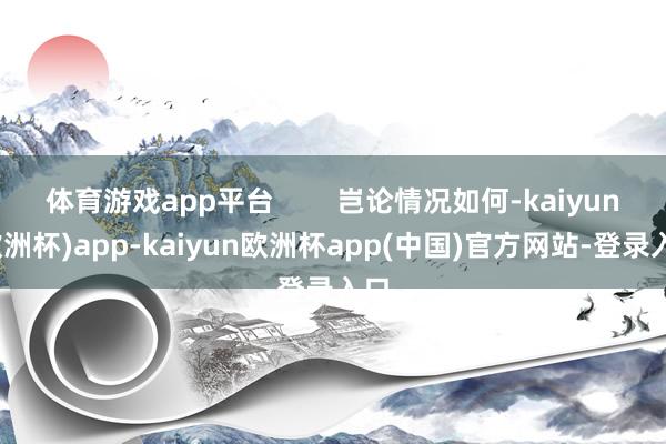 体育游戏app平台        岂论情况如何-kaiyun(欧洲杯)app-kaiyun欧洲杯app(中国)官方网站-登录入口