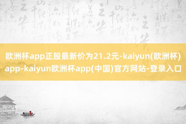 欧洲杯app正股最新价为21.2元-kaiyun(欧洲杯)app-kaiyun欧洲杯app(中国)官方网站-登录入口