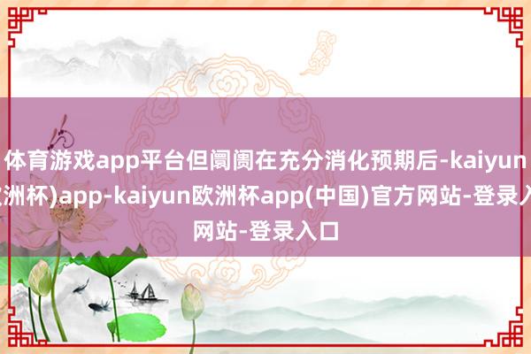 体育游戏app平台但阛阓在充分消化预期后-kaiyun(欧洲杯)app-kaiyun欧洲杯app(中国)官方网站-登录入口