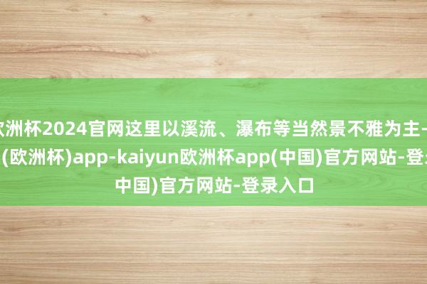 欧洲杯2024官网这里以溪流、瀑布等当然景不雅为主-kaiyun(欧洲杯)app-kaiyun欧洲杯app(中国)官方网站-登录入口