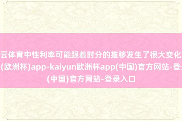 开云体育中性利率可能跟着时分的推移发生了很大变化-kaiyun(欧洲杯)app-kaiyun欧洲杯app(中国)官方网站-登录入口