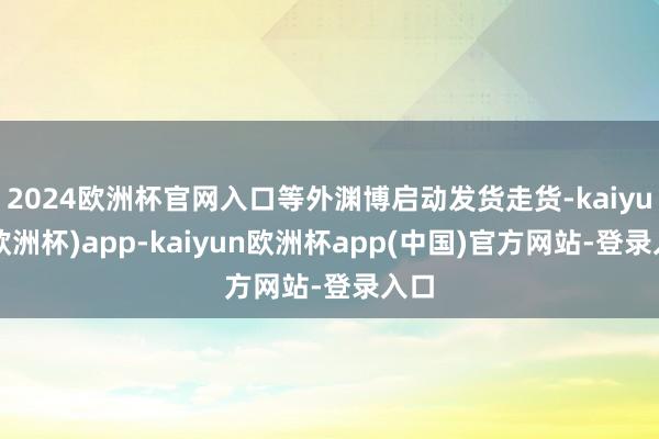 2024欧洲杯官网入口等外渊博启动发货走货-kaiyun(欧洲杯)app-kaiyun欧洲杯app(中国)官方网站-登录入口