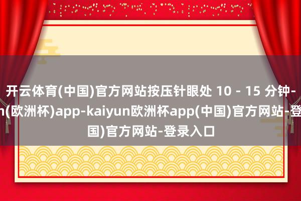 开云体育(中国)官方网站按压针眼处 10 - 15 分钟-kaiyun(欧洲杯)app-kaiyun欧洲杯app(中国)官方网站-登录入口