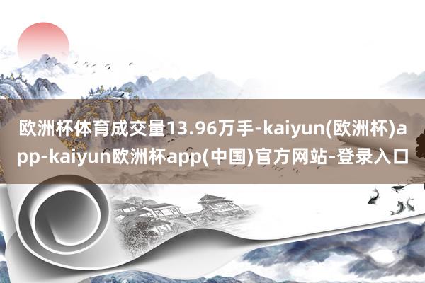 欧洲杯体育成交量13.96万手-kaiyun(欧洲杯)app-kaiyun欧洲杯app(中国)官方网站-登录入口