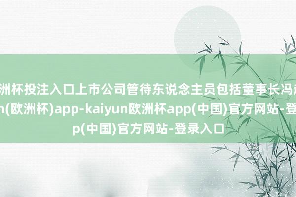 欧洲杯投注入口上市公司管待东说念主员包括董事长冯越-kaiyun(欧洲杯)app-kaiyun欧洲杯app(中国)官方网站-登录入口