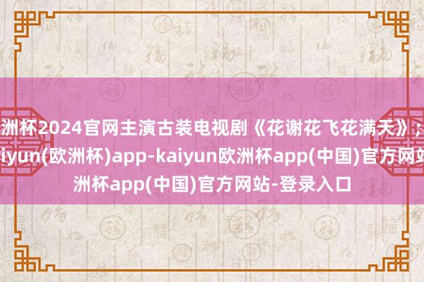 欧洲杯2024官网主演古装电视剧《花谢花飞花满天》；6月27日-kaiyun(欧洲杯)app-kaiyun欧洲杯app(中国)官方网站-登录入口
