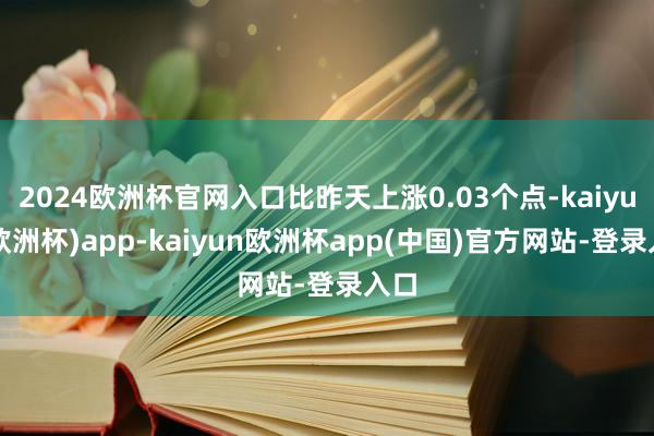 2024欧洲杯官网入口比昨天上涨0.03个点-kaiyun(欧洲杯)app-kaiyun欧洲杯app(中国)官方网站-登录入口