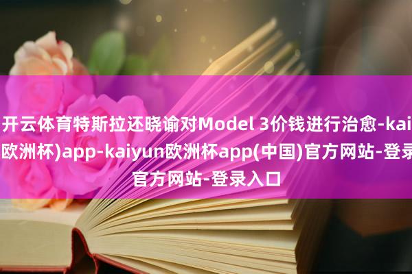 开云体育特斯拉还晓谕对Model 3价钱进行治愈-kaiyun(欧洲杯)app-kaiyun欧洲杯app(中国)官方网站-登录入口