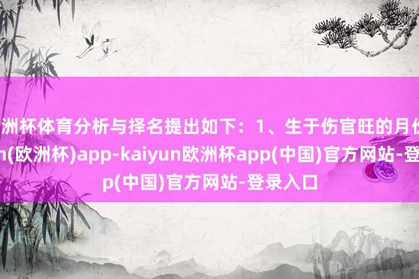 欧洲杯体育分析与择名提出如下:1、生于伤官旺的月份-kaiyun(欧洲杯)app-kaiyun欧洲杯app(中国)官方网站-登录入口