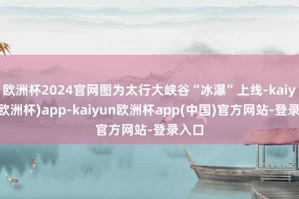 欧洲杯2024官网图为太行大峡谷“冰瀑”上线-kaiyun(欧洲杯)app-kaiyun欧洲杯app(中国)官方网站-登录入口