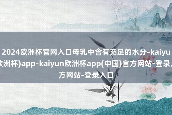2024欧洲杯官网入口母乳中含有充足的水分-kaiyun(欧洲杯)app-kaiyun欧洲杯app(中国)官方网站-登录入口