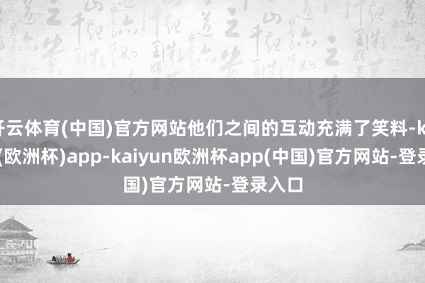 开云体育(中国)官方网站他们之间的互动充满了笑料-kaiyun(欧洲杯)app-kaiyun欧洲杯app(中国)官方网站-登录入口
