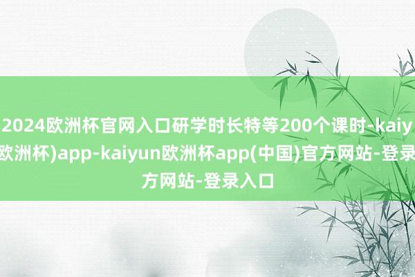 2024欧洲杯官网入口研学时长特等200个课时-kaiyun(欧洲杯)app-kaiyun欧洲杯app(中国)官方网站-登录入口