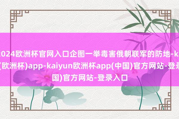 2024欧洲杯官网入口企图一举毒害俄朝联军的防地-kaiyun(欧洲杯)app-kaiyun欧洲杯app(中国)官方网站-登录入口