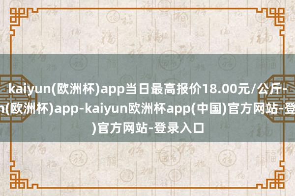 kaiyun(欧洲杯)app当日最高报价18.00元/公斤-kaiyun(欧洲杯)app-kaiyun欧洲杯app(中国)官方网站-登录入口